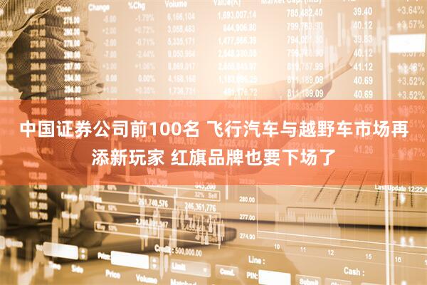 中国证券公司前100名 飞行汽车与越野车市场再添新玩家 红旗品牌也要下场了