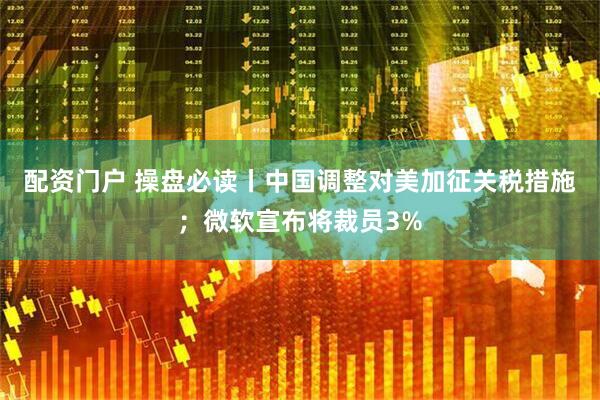 配资门户 操盘必读丨中国调整对美加征关税措施；微软宣布将裁员3%