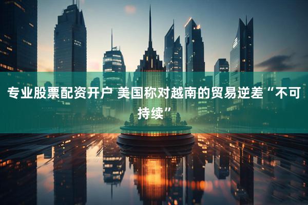 专业股票配资开户 美国称对越南的贸易逆差“不可持续”