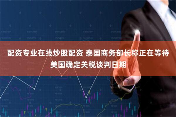 配资专业在线炒股配资 泰国商务部长称正在等待美国确定关税谈判日期