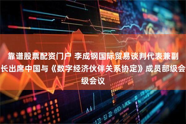 靠谱股票配资门户 李成钢国际贸易谈判代表兼副部长出席中国与《数字经济伙伴关系协定》成员部级会议