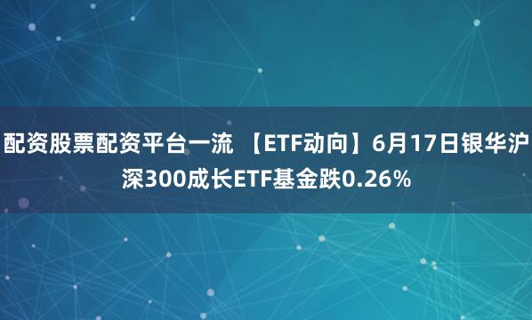 配资股票配资平台一流 【ETF动向】6月17日银华沪深300成长ETF基金跌0.26%