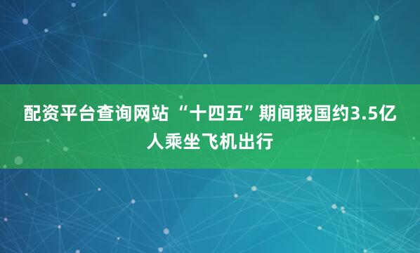 配资平台查询网站 “十四五”期间我国约3.5亿人乘坐飞机出行