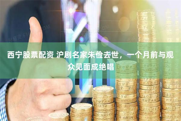 西宁股票配资 沪剧名家朱俭去世，一个月前与观众见面成绝唱