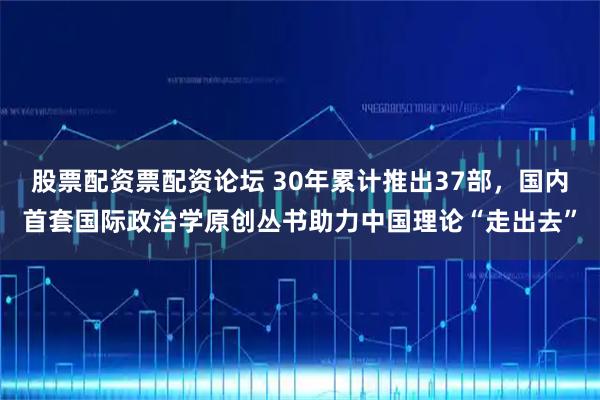 股票配资票配资论坛 30年累计推出37部，国内首套国际政治学原创丛书助力中国理论“走出去”