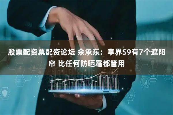 股票配资票配资论坛 余承东：享界S9有7个遮阳帘 比任何防晒霜都管用