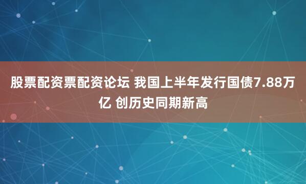 股票配资票配资论坛 我国上半年发行国债7.88万亿 创历史同期新高