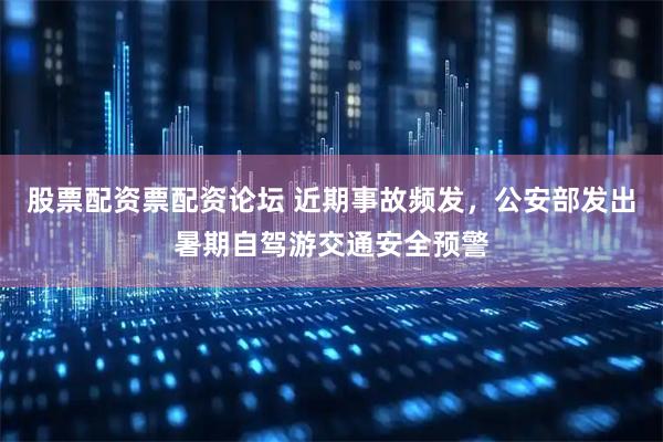 股票配资票配资论坛 近期事故频发，公安部发出暑期自驾游交通安全预警