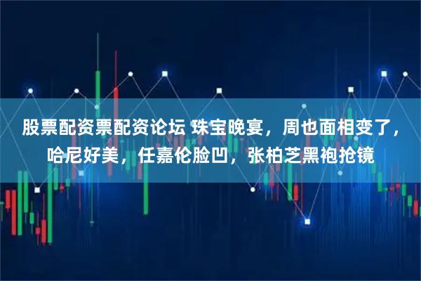 股票配资票配资论坛 珠宝晚宴，周也面相变了，哈尼好美，任嘉伦脸凹，张柏芝黑袍抢镜