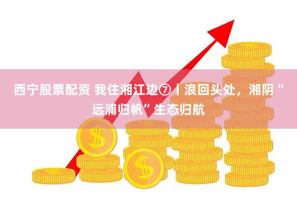 西宁股票配资 我住湘江边⑦丨浪回头处，湘阴“远浦归帆”生态归航