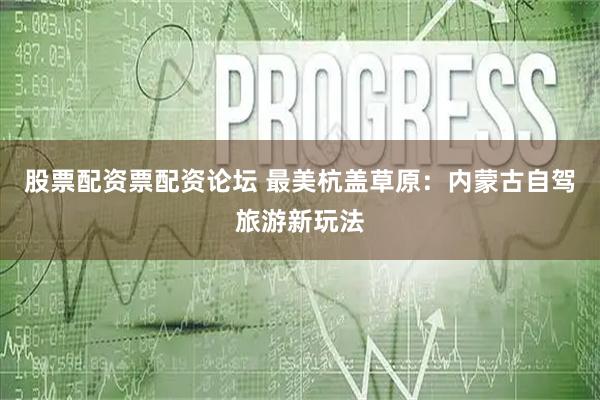 股票配资票配资论坛 最美杭盖草原：内蒙古自驾旅游新玩法